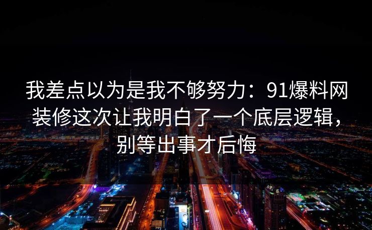 我差点以为是我不够努力：91爆料网装修这次让我明白了一个底层逻辑，别等出事才后悔