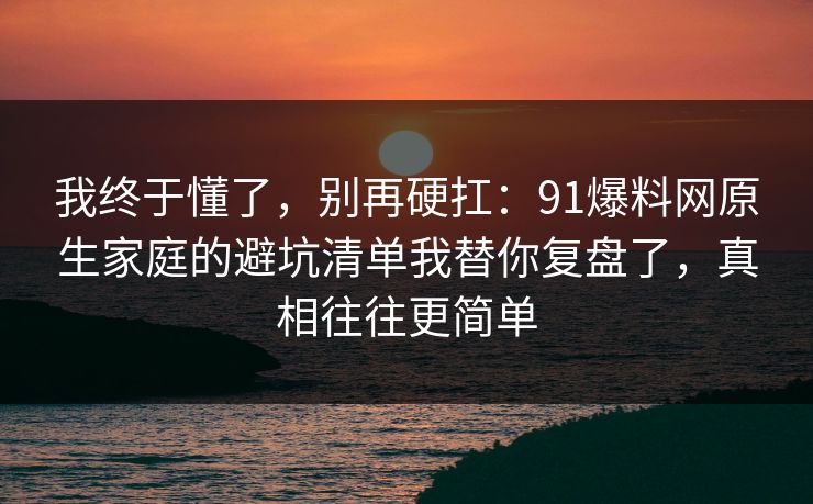 我终于懂了，别再硬扛：91爆料网原生家庭的避坑清单我替你复盘了，真相往往更简单