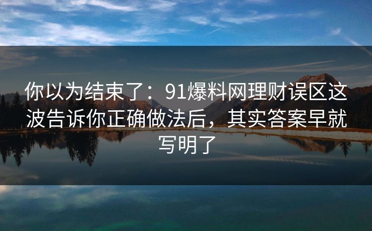 你以为结束了：91爆料网理财误区这波告诉你正确做法后，其实答案早就写明了
